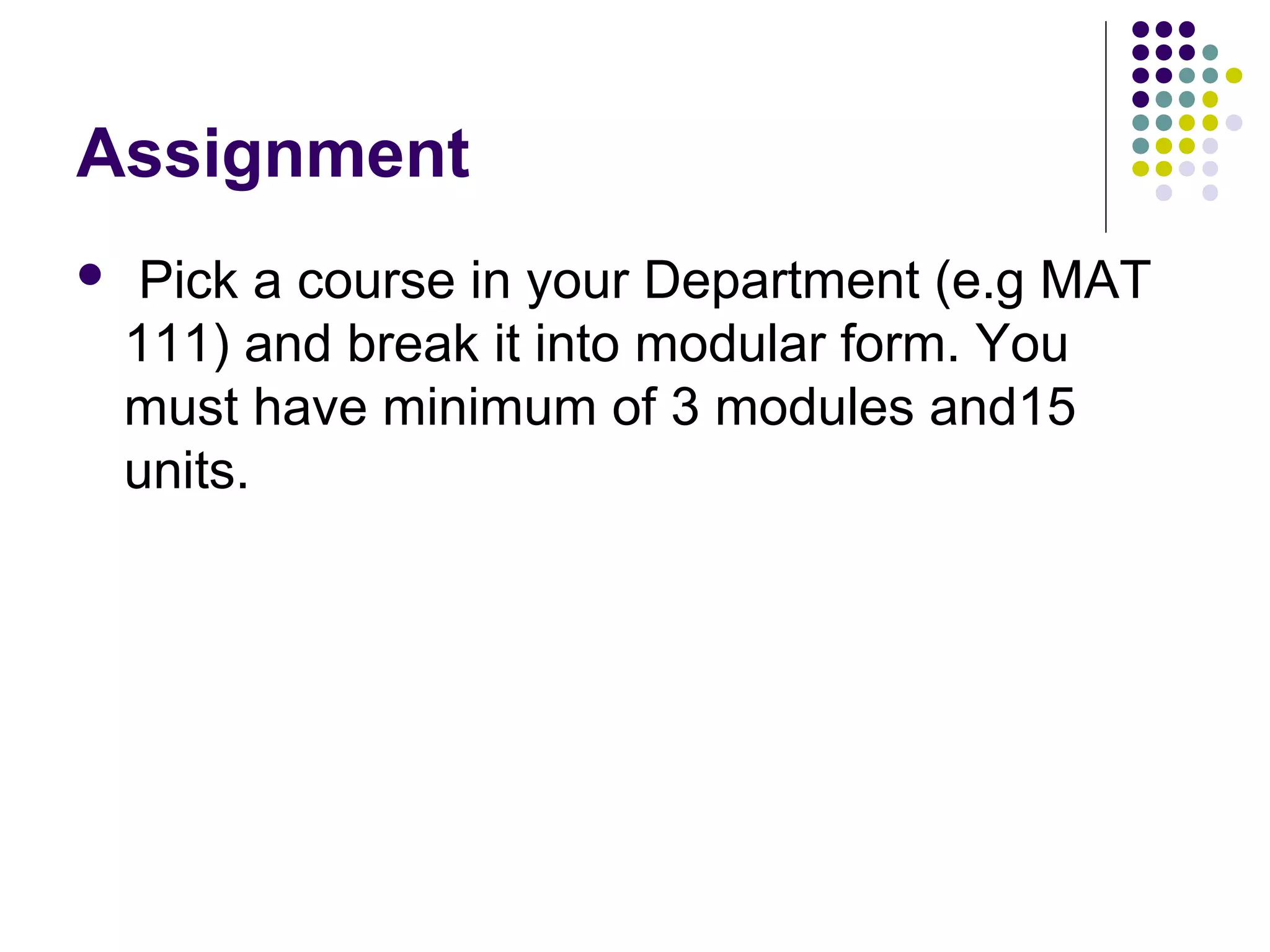 Assignment
 Pick a course in your Department (e.g MAT
111) and break it into modular form. You
must have minimum of 3 modules and15
units.
 