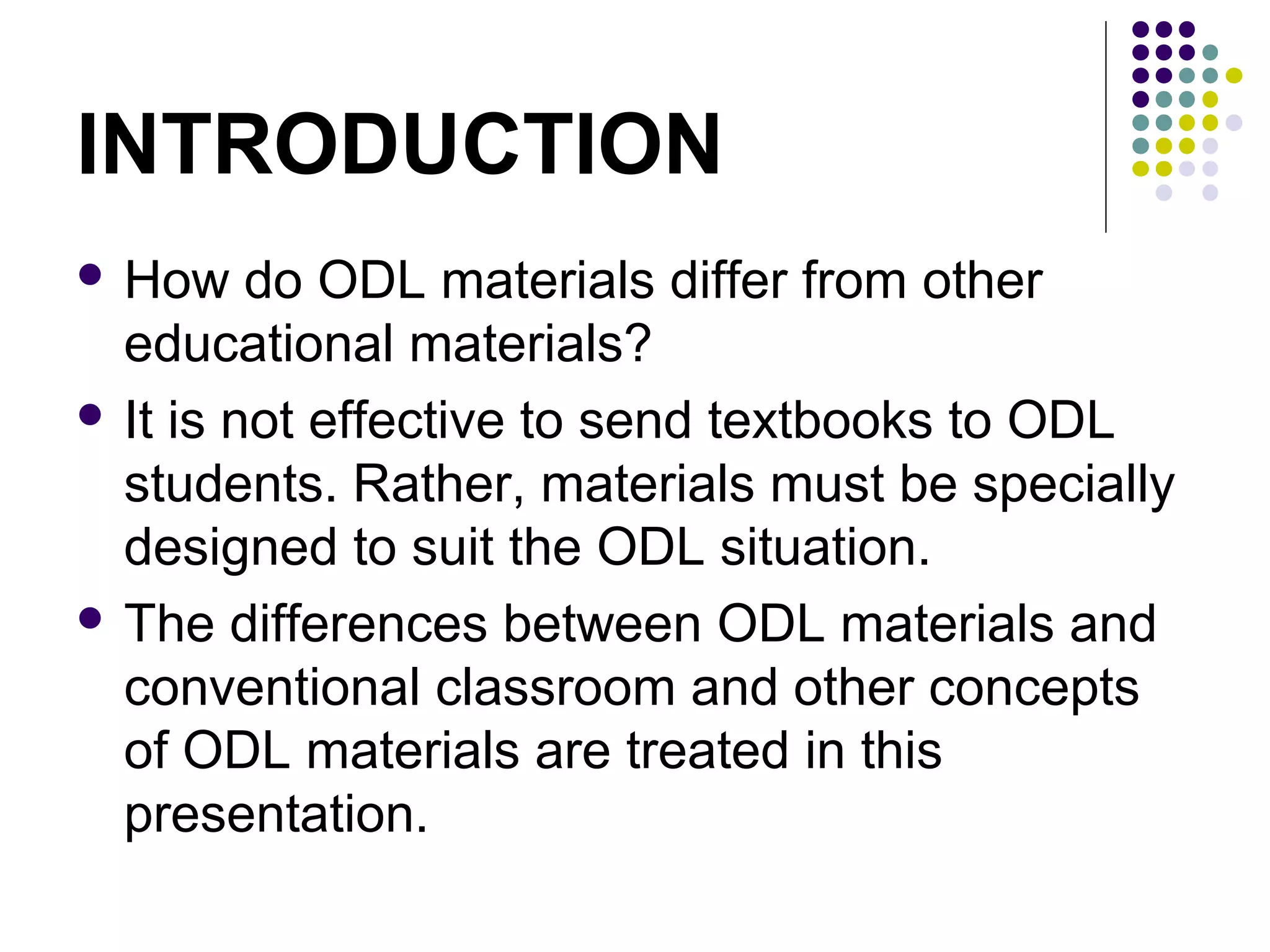 INTRODUCTION
 How do ODL materials differ from other
educational materials?
 It is not effective to send textbooks to ODL
students. Rather, materials must be specially
designed to suit the ODL situation.
 The differences between ODL materials and
conventional classroom and other concepts
of ODL materials are treated in this
presentation.
 