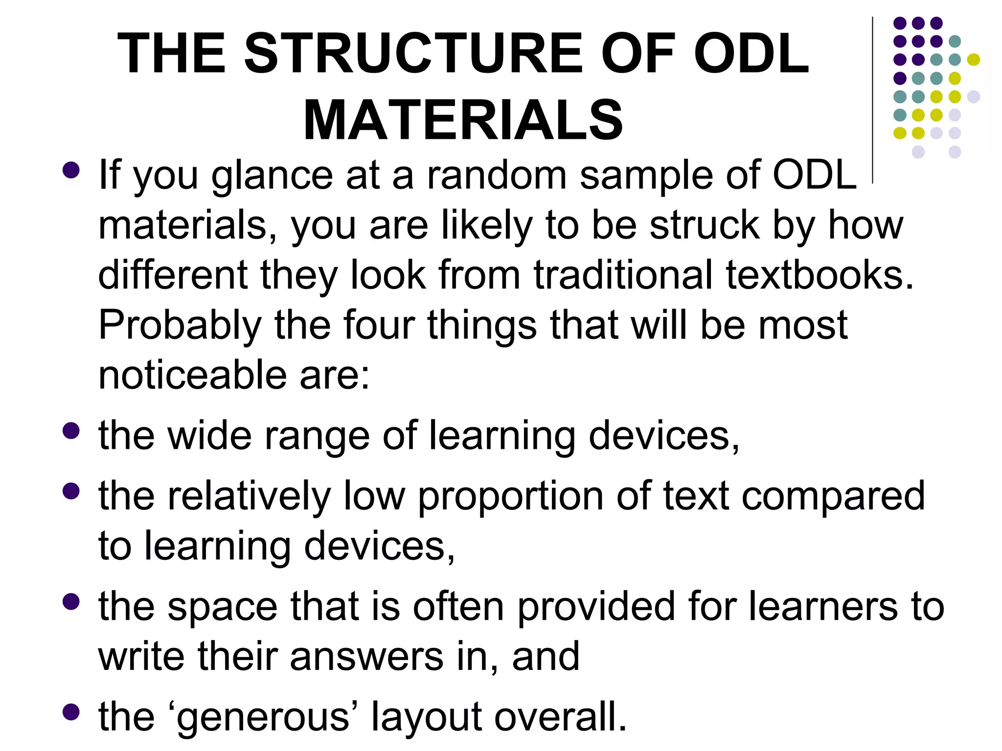 THE STRUCTURE OF ODL
MATERIALS
 If you glance at a random sample of ODL
materials, you are likely to be struck by how
different they look from traditional textbooks.
Probably the four things that will be most
noticeable are:
 the wide range of learning devices,
 the relatively low proportion of text compared
to learning devices,
 the space that is often provided for learners to
write their answers in, and
 the ‘generous’ layout overall.
 