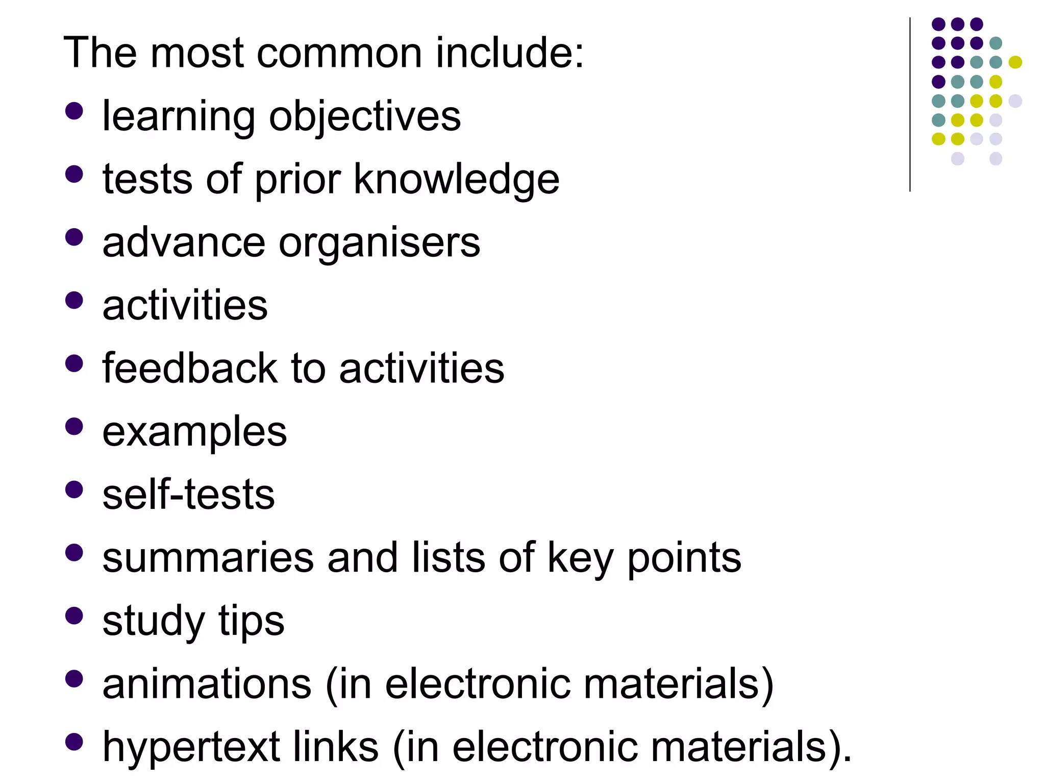 The most common include:
 learning objectives
 tests of prior knowledge
 advance organisers
 activities
 feedback to activities
 examples
 self-tests
 summaries and lists of key points
 study tips
 animations (in electronic materials)
 hypertext links (in electronic materials).
 