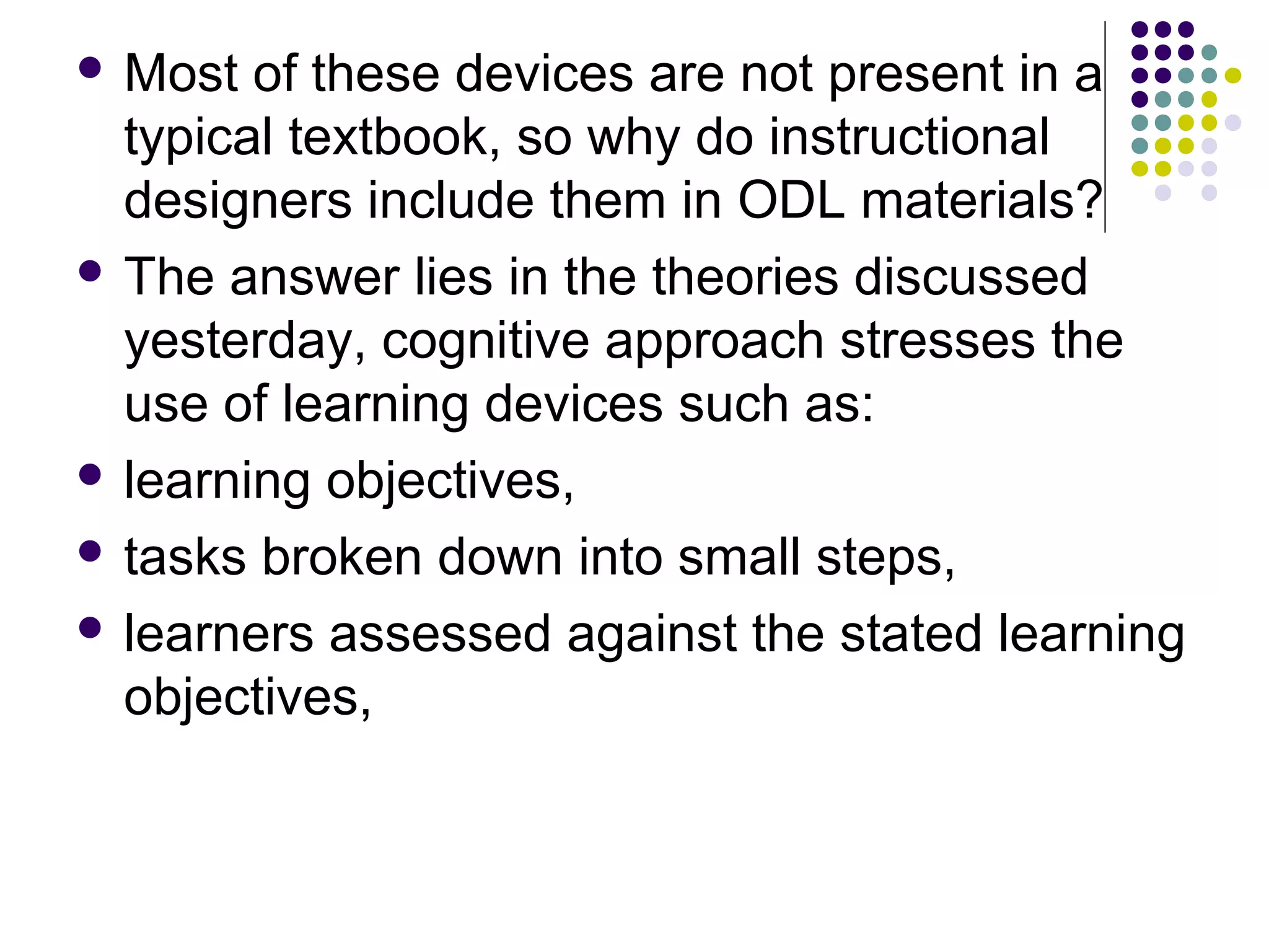  Most of these devices are not present in a
typical textbook, so why do instructional
designers include them in ODL materials?
 The answer lies in the theories discussed
yesterday, cognitive approach stresses the
use of learning devices such as:
 learning objectives,
 tasks broken down into small steps,
 learners assessed against the stated learning
objectives,
 