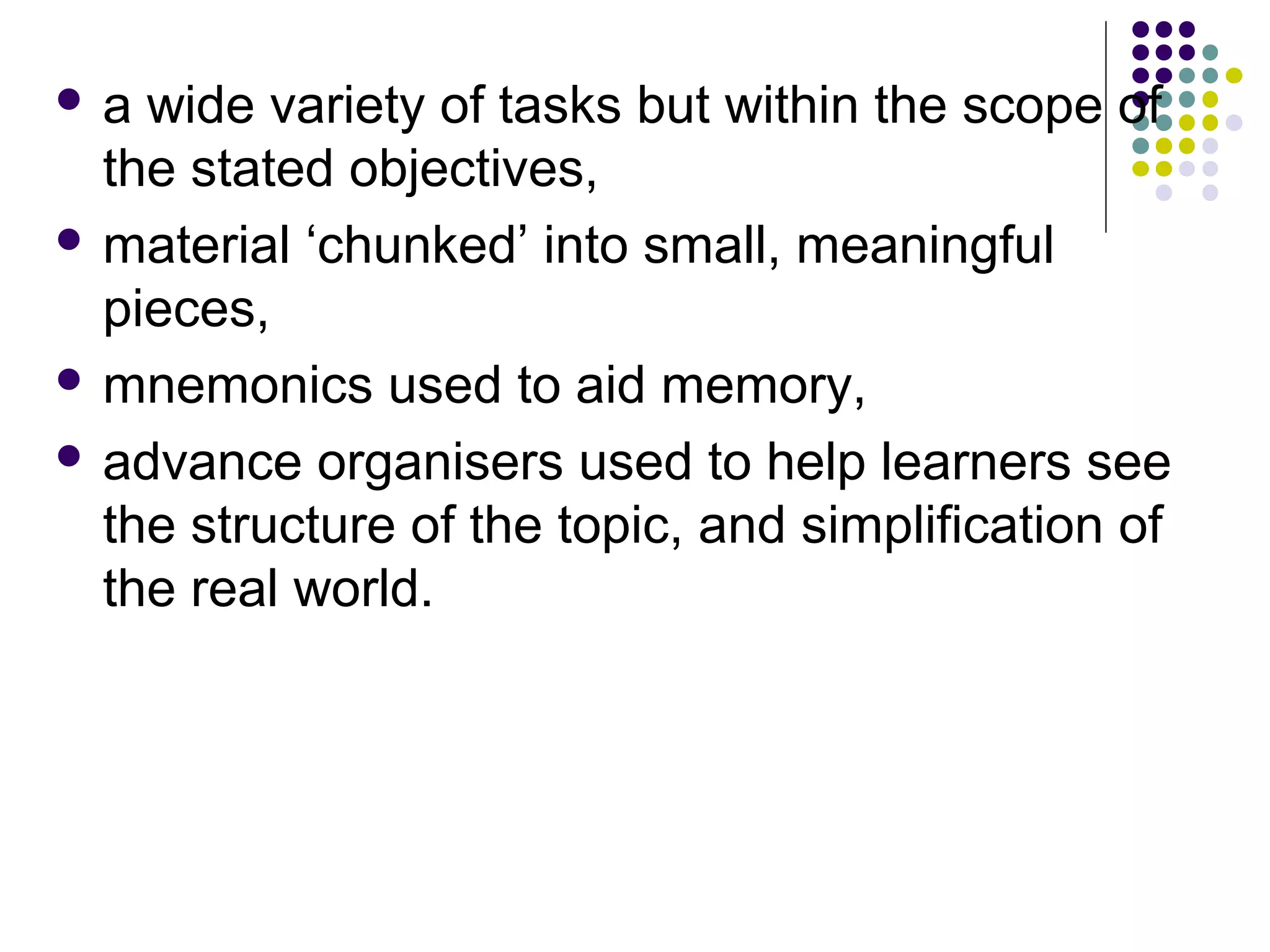  a wide variety of tasks but within the scope of
the stated objectives,
 material ‘chunked’ into small, meaningful
pieces,
 mnemonics used to aid memory,
 advance organisers used to help learners see
the structure of the topic, and simplification of
the real world.
 