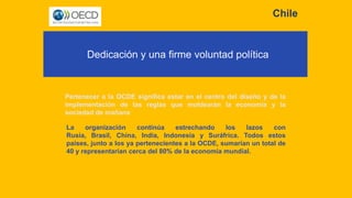 Chile
Dedicación y una firme voluntad política
Pertenecer a la OCDE significa estar en el centro del diseño y de la
implementación de las reglas que moldearán la economía y la
sociedad de mañana
La organización continúa estrechando los lazos con
Rusia, Brasil, China, India, Indonesia y Suráfrica. Todos estos
países, junto a los ya pertenecientes a la OCDE, sumarían un total de
40 y representarían cerca del 80% de la economía mundial.
 