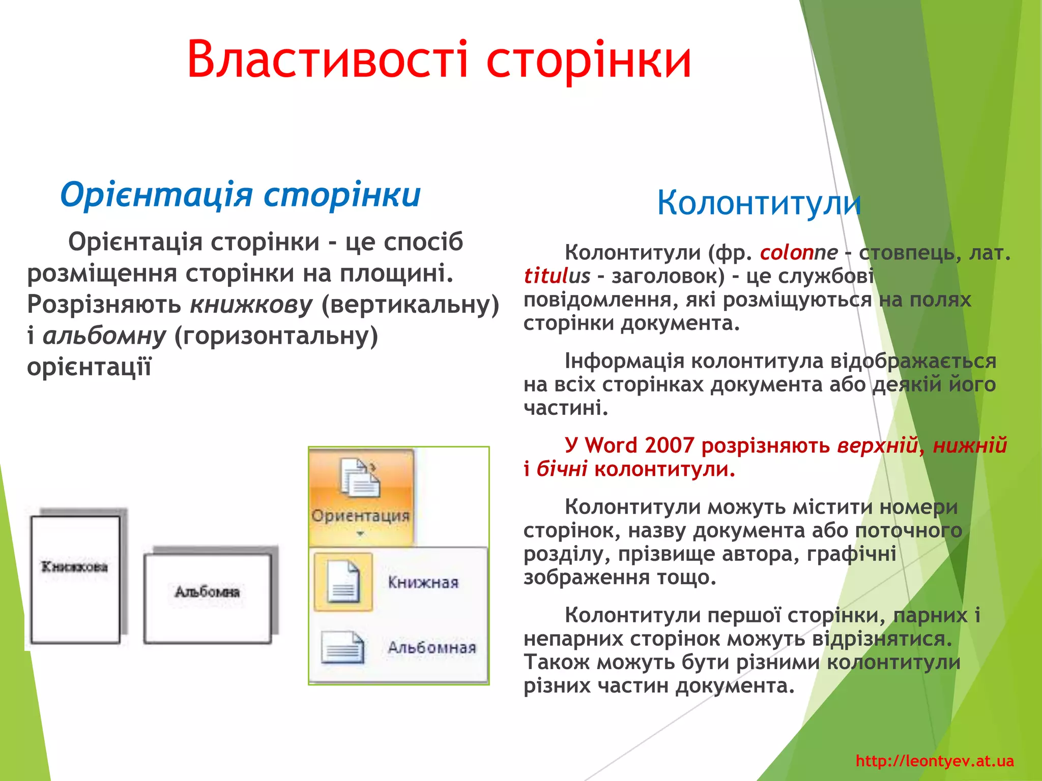 Вкладка «Поля»
Значення властивостей сторінки можна встановити в
діалоговому вікні «Параметры страницы», яке можна відкрити
на вкладці «Разметка страницы», «Поля», «Настраиваемые
поля». Це саме вікно можна відкрити, якщо двічі клацнути в
будь-якому місці вертикальної лінійки або по полях
горизонтальної.
На вкладках вікна «Параметры страницы» додатково
можна встановити значення таких властивостей:
 У списку «несколько страниц» можна вибрати дзеркальні
поля, режим друку двох сторінок на аркуші, брошури.
 На вкладці «Размер бумаги» - розміри аркуша паперу,
спосіб подачі паперу в принтер.
 На вкладці «Источник бумаги» - спосіб вертикального
вирівнювання тексту на сторінці, межі сторінки, нумерацію
рядків, параметри розташування та оформлення колонтитулів.
Установивши необхідні значення властивостей, потрібно в
списку «Применить», що розміщений на кожній вкладці вікна,
обрати варіант їхнього застосування - до всього документа, від
поточної сторінки і до кінця документа, до виділеного
фрагмента, до виділеного розділу.
Слід звертати увагу на область «Предварительный
просмотр», де відображається ескіз сторінки з обраними
значеннями властивостей.
http://leontyev.at.ua
 