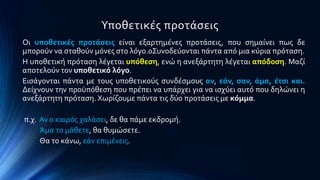 Τποθετικϋσ προτϊςεισ
Οι υποθετικϋσ προτϊςεισ εύναι εξαρτημϋνεσ προτϊςεισ, που ςημαύνει πωσ δε
μποροϑν να ςταθοϑν μϐνεσ ςτο λϐγο.0΢υνοδεϑονται πϊντα απϐ μια κϑρια πρϐταςη.
Η υποθετικό πρϐταςη λϋγεται υπόθεςη, ενώ η ανεξϊρτητη λϋγεται απόδοςη. Μαζύ
αποτελοϑν τον υποθετικό λόγο.
Ειςϊγονται πϊντα με τουσ υποθετικοϑσ ςυνδϋςμουσ αν, εϊν, ςαν, ϊμα, ϋτςι και.
Δεύχνουν την προϒπϐθεςη που πρϋπει να υπϊρχει για να ιςχϑει αυτϐ που δηλώνει η
ανεξϊρτητη πρϐταςη. Φωρύζουμε πϊντα τισ δϑο προτϊςεισ με κόμμα.
π.χ. Αν ο καιρϐσ χαλϊςει, δε θα πϊμε εκδρομό.
Άμα το μϊθετε, θα θυμώςετε.
Θα το κϊνω, εϊν επιμϋνεισ.
 