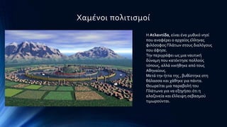 Φαμϋνοι πολιτιςμού
Η Ατλαντύδα, εύναι ϋνα μυθικϐ νηςύ
που αναφϋρει ο αρχαύοσ ϋλληνασ
φιλϐςοφοσ Πλϊτων ςτουσ διαλϐγουσ
που ϊφηςε.
Σην περιγρϊφει ωσ μια ναυτικό
δϑναμη που κατϋκτηςε πολλοϑσ
τϐπουσ, αλλϊ νικόθηκε απϐ τουσ
Αθηναύουσ.
Μετϊ την όττα τησ , βυθύςτηκε ςτη
θϊλαςςα και χϊθηκε για πϊντα.
Θεωρεύται μια παραβολό του
Πλϊτωνα για να εξηγόςει ϐτι η
αλαζονεύα και ϋλλειψη ςεβαςμοϑ
τιμωροϑνται.
 