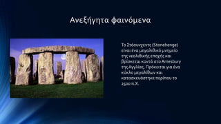 Ανεξόγητα φαινϐμενα
Σο ΢τϐουνχεντσ (Stonehenge)
εύναι ϋνα μεγαλιθικϐ μνημεύο
τησ νεολιθικόσ εποχόσ και
βρύςκεται κοντϊ ςτο Amesbury
τησΑγγλύασ. Πρϐκειται για ϋνα
κϑκλο μεγαλύθων και
καταςκευϊςτηκε περύπου το
2500 π.Φ.
 