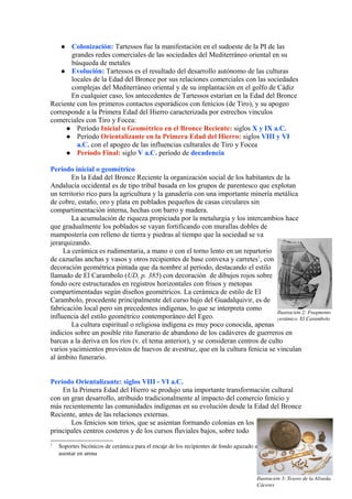  Colonización: Tartessos fue la manifestación en el sudoeste de la PI de las
grandes redes comerciales de las sociedades del Mediterráneo oriental en su
búsqueda de metales
 Evolución: Tartessos es el resultado del desarrollo autónomo de las culturas
locales de la Edad del Bronce por sus relaciones comerciales con las sociedades
complejas del Mediterráneo oriental y de su implantación en el golfo de Cádiz
En cualquier caso, los antecedentes de Tartessos estarían en la Edad del Bronce
Reciente con los primeros contactos esporádicos con fenicios (de Tiro), y su apogeo
corresponde a la Primera Edad del Hierro caracterizada por estrechos vínculos
comerciales con Tiro y Focea:
 Período Inicial o Geométrico en el Bronce Reciente: siglos X y IX a.C.
 Período Orientalizante en la Primera Edad del Hierro: siglos VIII y VI
a.C. con el apogeo de las influencias culturales de Tiro y Focea
 Período Final: siglo V a.C. período de decadencia
Periodo inicial o geométrico
En la Edad del Bronce Reciente la organización social de los habitantes de la
Andalucía occidental es de tipo tribal basada en los grupos de parentesco que explotan
un territorio rico para la agricultura y la ganadería con una importante minería metálica
de cobre, estaño, oro y plata en poblados pequeños de casas circulares sin
compartimentación interna, hechas con barro y madera.
La acumulación de riqueza propiciada por la metalurgia y los intercambios hace
que gradualmente los poblados se vayan fortificando con murallas dobles de
mampostería con relleno de tierra y piedras al tiempo que la sociedad se va
jerarquizando.
La cerámica es rudimentaria, a mano o con el torno lento en un repartorio
de cazuelas anchas y vasos y otros recipientes de base convexa y carretes1
, con
decoración geométrica pintada que da nombre al período, destacando el estilo
llamado de El Carambolo (UD, p. 385) con decoración de dibujos rojos sobre
fondo ocre estructurados en registros horizontales con frisos y metopas
compartimentadas según diseños geométricos. La cerámica de estilo de El
Carambolo, procedente principalmente del curso bajo del Guadalquivir, es de
fabricación local pero sin precedentes indígenas, lo que se interpreta como
influencia del estilo geométrico contemporáneo del Egeo.
La cultura espiritual o religiosa indígena es muy poco conocida, apenas
indicios sobre un posible rito funerario de abandono de los cadáveres de guerreros en
barcas a la deriva en los ríos (v. el tema anterior), y se consideran centros de culto
varios yacimientos provistos de huevos de avestruz, que en la cultura fenicia se vinculan
al ámbito funerario.
Período Orientalizante: siglos VIII - VI a.C.
En la Primera Edad del Hierro se produjo una importante transformación cultural
con un gran desarrollo, atribuido tradicionalmente al impacto del comercio fenicio y
más recientemente las comunidades indígenas en su evolución desde la Edad del Bronce
Reciente, antes de las relaciones externas.
Los fenicios son tirios, que se asientan formando colonias en los
principales centros costeros y de los cursos fluviales bajos, sobre todo
1
Soportes bicónicos de cerámica para el encaje de los recipientes de fondo aguzado adecuados para 
asentar en arena
Ilustración 3: Tesoro de la Aliseda. 
Cáceres
Ilustración 2: Fragmento 
cerámico. El Carambolo
 