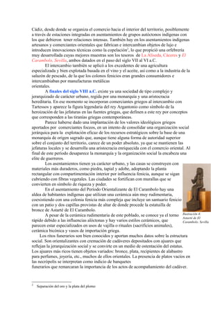 Cádiz, desde donde se organiza el comercio hacia el interior del territorio, posiblemente
a través de estaciones integradas en asentamientos de grupos autóctonos indígenas con
los que debieron tener relaciones intensas. También hay en los asentamientos indígenas
artesanos y comerciantes orientales que fabrican e intercambian objetos de lujo e
introducen innovaciones técnicas como la copelación2
, lo que propició una orfebrería
muy desarrollada cuyas mejores muestras son los tesoros de La Aliseda, Cáceres y El
Carambolo, Sevilla, ambos datados en el paso del siglo VII al VI a.C.
El intercambio también se aplicó a los excedentes de una agricultura
especializada y bien explotada basada en el vino y el aceite, así como a la industria de la
salazón de pescado, de la que los colonos fenicios eran grandes consumidores e
intercambiaban por manufacturas metálicas
orientales.
A finales del siglo VIII a.C. existe ya una sociedad de tipo complejo y
jerarquizado de carácter urbano, regida por una monarquía y una aristocracia
hereditaria. En ese momento se incorporan comerciantes griegos al intercambio con
Tartessos y aparece la figura legendaria del rey Argantonio como símbolo de la
heroización de las jefaturas en las fuentes griegas, que definen a este rey por conceptos
que corresponden a las tiranías griegas contemporáneas.
Parece haberse dado una implantación de los valores ideológicos griegos
aportados por comerciantes foceos, en un intento de consolidar una organización social
jerárquica para la explotación eficaz de los recursos estratégicos sobre la base de una
monarquía de origen sagrado que, aunque tiene alguna forma de autoridad superior
sobre el conjunto del territorio, carece de un poder absoluto, ya que se mantienen las
jefaturas locales y se desarrolla una aristocracia enriquecida con el comercio oriental. Al
final de este período desaparece la monarquía y la organización social la encabeza una
elite de guerreros.
Los asentamientos tienen ya carácter urbano, y las casas se construyen con
materiales más duraderos, como piedra, tapial y adobe, adoptando la planta
rectangular con compartimentación interior por influencia fenicia, aunque se sigan
cubriendo con fibras vegetales. Las ciudades se fortifican con murallas que se
convierten en símbolo de riqueza y poder.
En el asentamiento del Período Orientalizante de El Carambolo hay una
aldea de habitantes indígenas que utilizan una cerámica aún muy rudimentaria,
coexistiendo con una colonia fenicia más compleja que incluye un santuario fenicio
con un patio y dos capillas provistas de altar de donde procede la estatuilla de
bronce de Astarté de El Carambolo.
A pesar de la cerámica rudimentaria de este poblado, se conoce ya el torno
rápido debido a las influencias alóctonas y hay varios estilos cerámicos, que
parecen estar especializados en usos de vajilla o rituales (sacrificios animales),
cerámica bicónica y vasos de importación griega.
Los ritos funerarios son bien conocidos y aportan muchos datos sobre la estructura
social. Son orientalizantes con cremación de cadáveres depositados con ajuares que
reflejan la jerarquización social y se convirte en un medio de ostentación del estatus.
Los ajuares más ricos tienen objetos variados: bronce, plata, recipientes de alabastro
para perfumes, joyería, etc., muchos de ellos orientales. La presencia de platos vacíos en
las necrópolis se interpretan como indicio de banquetes
funerarios que remarcaran la importancia de los actos de acompañamiento del cadáver.
2
Separación del oro y la plata del plomo
Ilustración 4: 
Astarté de El 
Carambolo. Sevilla
 