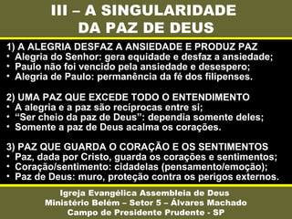 III – A SINGULARIDADE
DA PAZ DE DEUS
Igreja Evangélica Assembleia de Deus
Ministério Belém – Setor 5 – Álvares Machado
Campo de Presidente Prudente - SP
1) A ALEGRIA DESFAZ A ANSIEDADE E PRODUZ PAZ
• Alegria do Senhor: gera equidade e desfaz a ansiedade;
• Paulo não foi vencido pela ansiedade e desespero;
• Alegria de Paulo: permanência da fé dos filipenses.
2) UMA PAZ QUE EXCEDE TODO O ENTENDIMENTO
• A alegria e a paz são recíprocas entre si;
• “Ser cheio da paz de Deus”: dependia somente deles;
• Somente a paz de Deus acalma os corações.
3) PAZ QUE GUARDA O CORAÇÃO E OS SENTIMENTOS
• Paz, dada por Cristo, guarda os corações e sentimentos;
• Coração/sentimento: cidadelas (pensamento/emoção);
• Paz de Deus: muro, proteção contra os perigos externos.
 