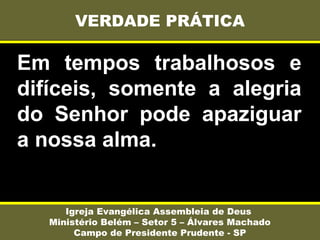 Em tempos trabalhosos e
difíceis, somente a alegria
do Senhor pode apaziguar
a nossa alma.
VERDADE PRÁTICA
Igreja Evangélica Assembleia de Deus
Ministério Belém – Setor 5 – Álvares Machado
Campo de Presidente Prudente - SP
 