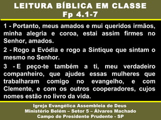 1 - Portanto, meus amados e mui queridos irmãos,
minha alegria e coroa, estai assim firmes no
Senhor, amados.
2 - Rogo a Evódia e rogo a Síntique que sintam o
mesmo no Senhor.
3 - E peço-te também a ti, meu verdadeiro
companheiro, que ajudes essas mulheres que
trabalharam comigo no evangelho, e com
Clemente, e com os outros cooperadores, cujos
nomes estão no livro da vida.
Igreja Evangélica Assembleia de Deus
Ministério Belém – Setor 5 – Álvares Machado
Campo de Presidente Prudente - SP
LEITURA BÍBLICA EM CLASSE
Fp 4.1-7
 