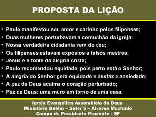 PROPOSTA DA LIÇÃO
Igreja Evangélica Assembleia de Deus
Ministério Belém – Setor 5 – Álvares Machado
Campo de Presidente Prudente - SP
• Paulo manifestou seu amor e carinho pelos filipenses;
• Duas mulheres perturbavam a comunhão da igreja;
• Nossa verdadeira cidadania vem do céu;
• Os filipenses estavam expostos a falsos mestres;
• Jesus é a fonte da alegria cristã;
• Paulo recomendou equidade, pois perto está o Senhor;
• A alegria do Senhor gera equidade e desfaz a ansiedade;
• A paz de Deus acalma o coração perturbado;
• Paz de Deus: uma muro em torno de uma casa.
 