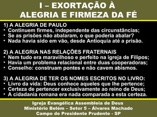 I – EXORTAÇÃO À
ALEGRIA E FIRMEZA DA FÉ
Igreja Evangélica Assembleia de Deus
Ministério Belém – Setor 5 – Álvares Machado
Campo de Presidente Prudente - SP
1) A ALEGRIA DE PAULO
• Continuem firmes, independente das circunstâncias;
• Se as prisões não abalaram, o que poderia abalar?
• Nada havia sido em vão, desde Antioquia até a prisão.
2) A ALEGRIA NAS RELAÇÕES FRATERNAIS
• Nem tudo era maravilhoso e perfeito na igreja de Filipos;
• Havia um problema relacional entre duas cooperadoras;
• Conselho: construam pontes e não cavem abismos.
3) A ALEGRIA DE TER OS NOMES ESCRITOS NO LIVRO:
• Livro da vida: Deus conhece aqueles que lhe pertence;
• Certeza de pertencer exclusivamente ao reino de Deus;
• A cidadania romana era nada comparada a esta certeza.
 