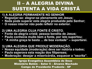 II – A ALEGRIA DIVINA
SUSTENTA A VIDA CRISTÃ
Igreja Evangélica Assembleia de Deus
Ministério Belém – Setor 5 – Álvares Machado
Campo de Presidente Prudente - SP
1) A ALEGRIA PERMANENTE NO SENHOR
• Regozijar-se: alegrar-se plenamente em Jesus;
• Nada pode superar esta alegria produzida pelo Senhor;
• O nosso interior não pode refletir no exterior.
2) UMA ALEGRIA CUJA FONTE É CRISTO.
• Fonte da alegria cristã: pessoa bendita de Jesus;
• Paulo conhecia muito bem a fonte, por isto suportou;
• “A minha graça te basta ... de boa vontade” – suportarei.
3) UMA ALEGRIA QUE PRODUZ MODERAÇÃO.
• Nossa equidade (moderação) deve ser notória a todos;
• Paulo esperava esta reação dos filipenses;
• Moderação: desejar a misericórdia, esquecer a “escrita”.
 