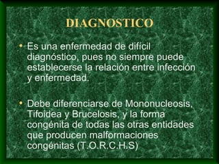 DIAGNOSTICO
• Es una enfermedad de difícil
diagnóstico, pues no siempre puede
establecerse la relación entre infección
y enfermedad.
• Debe diferenciarse de Mononucleosis,
Tifoidea y Brucelosis, y la forma
congénita de todas las otras entidades
que producen malformaciones
congénitas (T.O.R.C.H.S)
 
