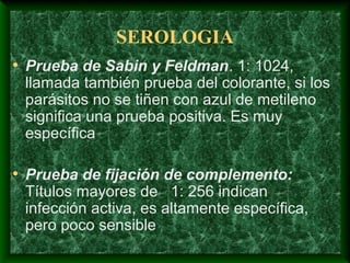 SEROLOGIA
• Prueba de Sabin y Feldman. 1: 1024,
llamada también prueba del colorante, si los
parásitos no se tiñen con azul de metileno
significa una prueba positiva. Es muy
específica
• Prueba de fijación de complemento:
Títulos mayores de 1: 256 indican
infección activa, es altamente específica,
pero poco sensible
 
