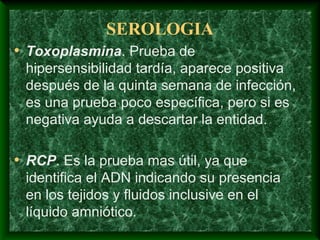 SEROLOGIA
• Toxoplasmina. Prueba de
hipersensibilidad tardía, aparece positiva
después de la quinta semana de infección,
es una prueba poco específica, pero si es
negativa ayuda a descartar la entidad.
• RCP. Es la prueba mas útil, ya que
identifica el ADN indicando su presencia
en los tejidos y fluidos inclusive en el
líquido amniótico.
 