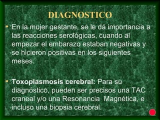 DIAGNOSTICO
• En la mujer gestante, se le dá importancia a
las reacciones serológicas, cuando al
empezar el embarazo estaban negativas y
se hicieron positivas en los siguientes
meses.
• Toxoplasmosis cerebral: Para su
diagnóstico, pueden ser precisos una TAC
craneal y/o una Resonancia Magnética, e
incluso una biopsia cerebral.
 