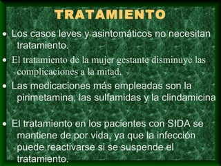 TRATAMIENTO
• Los casos leves y asintomáticos no necesitan
tratamiento.
• El tratamiento de la mujer gestante disminuye las
complicaciones a la mitad.
• Las medicaciones más empleadas son la
pirimetamina, las sulfamidas y la clindamicina
• El tratamiento en los pacientes con SIDA se
mantiene de por vida, ya que la infección
puede reactivarse si se suspende el
tratamiento.
 