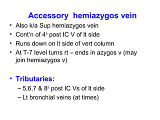 Accessory hemiazygos vein
• Also k/a Sup hemiazygos vein
• Cont’n of 4th
post IC V of lt side
• Runs down on lt side of vert column
• At T-7 level turns rt – ends in azygos v (may
join hemiazygos v)
• Tributaries:
– 5,6,7 & 8th
post IC Vs of lt side
– Lt bronchial veins (at times)
 