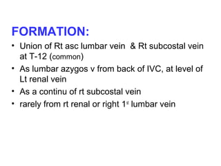 FORMATION:
• Union of Rt asc lumbar vein & Rt subcostal vein
at T-12 (common)
• As lumbar azygos v from back of IVC, at level of
Lt renal vein
• As a continu of rt subcostal vein
• rarely from rt renal or right 1st
lumbar vein
 
