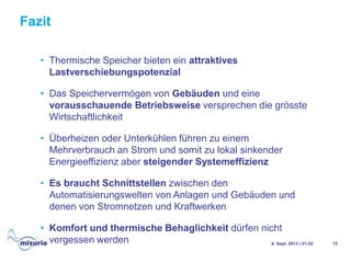 Fazit
6. Sept. 2013 | V1.02 15
• Thermische Speicher bieten ein attraktives
Lastverschiebungspotenzial
• Das Speichervermögen von Gebäuden und eine
vorausschauende Betriebsweise versprechen die grösste
Wirtschaftlichkeit
• Überheizen oder Unterkühlen führen zu einem
Mehrverbrauch an Strom und somit zu lokal sinkender
Energieeffizienz aber steigender Systemeffizienz
• Es braucht Schnittstellen zwischen den
Automatisierungswelten von Anlagen und Gebäuden und
denen von Stromnetzen und Kraftwerken
• Komfort und thermische Behaglichkeit dürfen nicht
vergessen werden
 