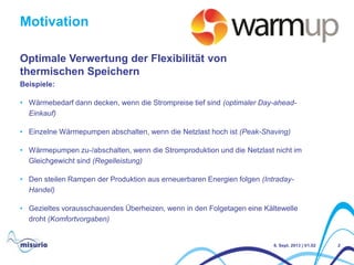Motivation
2
Beispiele:
• Wärmebedarf dann decken, wenn die Strompreise tief sind (optimaler Day-ahead-
Einkauf)
• Einzelne Wärmepumpen abschalten, wenn die Netzlast hoch ist (Peak-Shaving)
• Wärmepumpen zu-/abschalten, wenn die Stromproduktion und die Netzlast nicht im
Gleichgewicht sind (Regelleistung)
• Den steilen Rampen der Produktion aus erneuerbaren Energien folgen (Intraday-
Handel)
• Gezieltes vorausschauendes Überheizen, wenn in den Folgetagen eine Kältewelle
droht (Komfortvorgaben)
Optimale Verwertung der Flexibilität von
thermischen Speichern
6. Sept. 2013 | V1.02
 