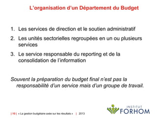 | 10 | « La gestion budgétaire axée sur les résultats » | 2013
L’organisation d’un Département du Budget
1. Les services de direction et le soutien administratif
2. Les unités sectorielles regroupées en un ou plusieurs
services
3. Le service responsable du reporting et de la
consolidation de l’information
Souvent la préparation du budget final n’est pas la
responsabilité d’un service mais d’un groupe de travail.
 