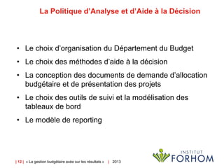 | 12 | « La gestion budgétaire axée sur les résultats » | 2013
La Politique d’Analyse et d’Aide à la Décision
• Le choix d’organisation du Département du Budget
• Le choix des méthodes d’aide à la décision
• La conception des documents de demande d’allocation
budgétaire et de présentation des projets
• Le choix des outils de suivi et la modélisation des
tableaux de bord
• Le modèle de reporting
 