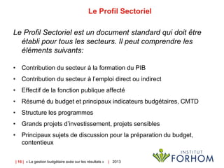 | 16 | « La gestion budgétaire axée sur les résultats » | 2013
Le Profil Sectoriel
Le Profil Sectoriel est un document standard qui doit être
établi pour tous les secteurs. Il peut comprendre les
éléments suivants:
• Contribution du secteur à la formation du PIB
• Contribution du secteur à l’emploi direct ou indirect
• Effectif de la fonction publique affecté
• Résumé du budget et principaux indicateurs budgétaires, CMTD
• Structure les programmes
• Grands projets d’investissement, projets sensibles
• Principaux sujets de discussion pour la préparation du budget,
contentieux
 