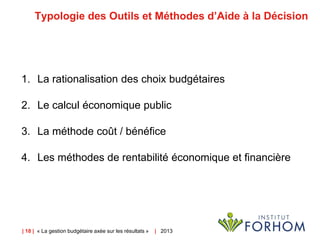 | 18 | « La gestion budgétaire axée sur les résultats » | 2013
Typologie des Outils et Méthodes d’Aide à la Décision
1. La rationalisation des choix budgétaires
2. Le calcul économique public
3. La méthode coût / bénéfice
4. Les méthodes de rentabilité économique et financière
 