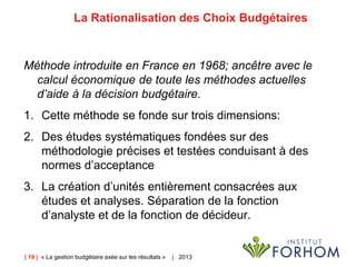 | 19 | « La gestion budgétaire axée sur les résultats » | 2013
La Rationalisation des Choix Budgétaires
Méthode introduite en France en 1968; ancêtre avec le
calcul économique de toute les méthodes actuelles
d’aide à la décision budgétaire.
1. Cette méthode se fonde sur trois dimensions:
2. Des études systématiques fondées sur des
méthodologie précises et testées conduisant à des
normes d’acceptance
3. La création d’unités entièrement consacrées aux
études et analyses. Séparation de la fonction
d’analyste et de la fonction de décideur.
 