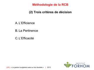 | 21 | « La gestion budgétaire axée sur les résultats » | 2013
Méthodologie de la RCB
(2) Trois critères de décision
A. L’Efficience
B. La Pertinence
C.L’Efficacité
 