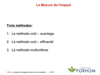 | 23 | « La gestion budgétaire axée sur les résultats » | 2013
La Mesure de l’impact
Trois méthodes:
1. La méthode coût – avantage
2. La méthode coût – efficacité
3. La méthode multicritères
 