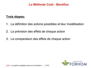 | 24 | « La gestion budgétaire axée sur les résultats » | 2013
La Méthode Coût - Bénéfice
Trois étapes:
1. La définition des actions possibles et leur modélisation
2. La prévision des effets de chaque action
3. La comparaison des effets de chaque action
 