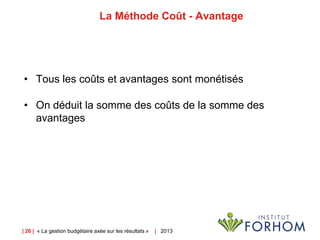 | 26 | « La gestion budgétaire axée sur les résultats » | 2013
La Méthode Coût - Avantage
• Tous les coûts et avantages sont monétisés
• On déduit la somme des coûts de la somme des
avantages
 
