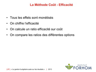 | 27 | « La gestion budgétaire axée sur les résultats » | 2013
La Méthode Coût - Efficacité
• Tous les effets sont monétisés
• On chiffre l’efficacité
• On calcule un ratio efficacité sur coût
• On compare les ratios des différentes options
 