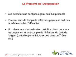 | 29 | « La gestion budgétaire axée sur les résultats » | 2013
Le Problème de l’Actualisation
• Les flux futurs ne sont pas égaux aux flux présents
• L’impact dans le temps de différents projets ne suit pas
la même courbe d’efficacité
• Un même taux d’actualisation doit être choisi pour tous
les projets en tenant compte de l’inflation, du coût de
l’argent (coût d’opportunité, taux des bons du Trésor,
etc.)
 