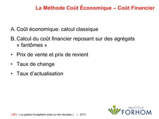 | 30 | « La gestion budgétaire axée sur les résultats » | 2013
La Méthode Coût Économique – Coût Financier
A. Coût économique: calcul classique
B. Calcul du coût financier reposant sur des agrégats
« fantômes »
• Prix de vente et prix de revient
• Taux de change
• Taux d’actualisation
 