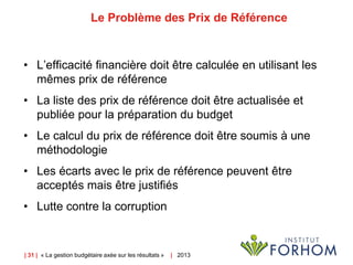 | 31 | « La gestion budgétaire axée sur les résultats » | 2013
Le Problème des Prix de Référence
• L’efficacité financière doit être calculée en utilisant les
mêmes prix de référence
• La liste des prix de référence doit être actualisée et
publiée pour la préparation du budget
• Le calcul du prix de référence doit être soumis à une
méthodologie
• Les écarts avec le prix de référence peuvent être
acceptés mais être justifiés
• Lutte contre la corruption
 