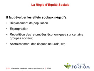 | 33 | « La gestion budgétaire axée sur les résultats » | 2013
La Règle d’Équité Sociale
Il faut évaluer les effets sociaux négatifs:
• Déplacement de population
• Expropriation
• Répartition des retombées économiques sur certains
groupes sociaux
• Accroissement des risques naturels, etc.
 
