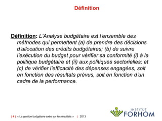 | 4 | « La gestion budgétaire axée sur les résultats » | 2013
Définition
Définition: L’Analyse budgétaire est l’ensemble des
méthodes qui permettent (a) de prendre des décisions
d’allocation des crédits budgétaires; (b) de suivre
l’exécution du budget pour vérifier sa conformité (i) à la
politique budgétaire et (ii) aux politiques sectorielles; et
(c) de vérifier l’efficacité des dépenses engagées, soit
en fonction des résultats prévus, soit en fonction d’un
cadre de la performance.
 