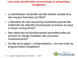 | 6 | « La gestion budgétaire axée sur les résultats » | 2013
Lien entre planification économique et préparation
budgétaire
• La planification sectorielle est-elle réaliste compte tenu
des moyens financiers de l’État?
• L’allocation de mes ressources financières permet-elle
d’atteindre les objectifs économiques et sociaux du pays
à moyen et long terme?
• Mes dépenses de fonctionnement permettent-elles de
prendre en charge l’entretien des nouveaux
investissements?
• Qu’elle est le degré « d’internalisation » de mes outils de
programmation budgétaire?
 