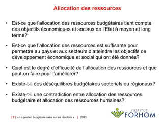 | 7 | « La gestion budgétaire axée sur les résultats » | 2013
Allocation des ressources
• Est-ce que l’allocation des ressources budgétaires tient compte
des objectifs économiques et sociaux de l’Etat à moyen et long
terme?
• Est-ce que l’allocation des ressources est suffisante pour
permettre au pays et aux secteurs d’atteindre les objectifs de
développement économique et social qui ont été donnés?
• Quel est le degré d’efficacité de l’allocation des ressources et que
peut-on faire pour l’améliorer?
• Existe-t-il des déséquilibres budgétaires sectoriels ou régionaux?
• Existe-t-il une contradiction entre allocation des ressources
budgétaire et allocation des ressources humaines?
 