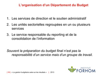 | 10 | « La gestion budgétaire axée sur les résultats » | 2013
L’organisation d’un Département du Budget
1. Les services de direction et le soutien administratif
2. Les unités sectorielles regroupées en un ou plusieurs
services
3. Le service responsable du reporting et de la
consolidation de l’information
Souvent la préparation du budget final n’est pas la
responsabilité d’un service mais d’un groupe de travail.
 