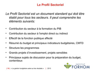 | 16 | « La gestion budgétaire axée sur les résultats » | 2013
Le Profil Sectoriel
Le Profil Sectoriel est un document standard qui doit être
établi pour tous les secteurs. Il peut comprendre les
éléments suivants:
• Contribution du secteur à la formation du PIB
• Contribution du secteur à l’emploi direct ou indirect
• Effectif de la fonction publique affecté
• Résumé du budget et principaux indicateurs budgétaires, CMTD
• Structure les programmes
• Grands projets d’investissement, projets sensibles
• Principaux sujets de discussion pour la préparation du budget,
contentieux
 