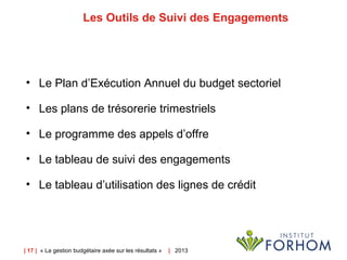 | 17 | « La gestion budgétaire axée sur les résultats » | 2013
Les Outils de Suivi des Engagements
• Le Plan d’Exécution Annuel du budget sectoriel
• Les plans de trésorerie trimestriels
• Le programme des appels d’offre
• Le tableau de suivi des engagements
• Le tableau d’utilisation des lignes de crédit
 