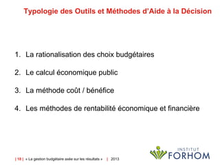| 18 | « La gestion budgétaire axée sur les résultats » | 2013
Typologie des Outils et Méthodes d’Aide à la Décision
1. La rationalisation des choix budgétaires
2. Le calcul économique public
3. La méthode coût / bénéfice
4. Les méthodes de rentabilité économique et financière
 