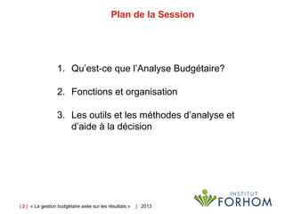 | 2 | « La gestion budgétaire axée sur les résultats » |   2013
Plan de la Session
1. Qu’est-ce que l’Analyse Budgétaire?
2. Fonctions et organisation
3. Les outils et les méthodes d’analyse et
d’aide à la décision
 